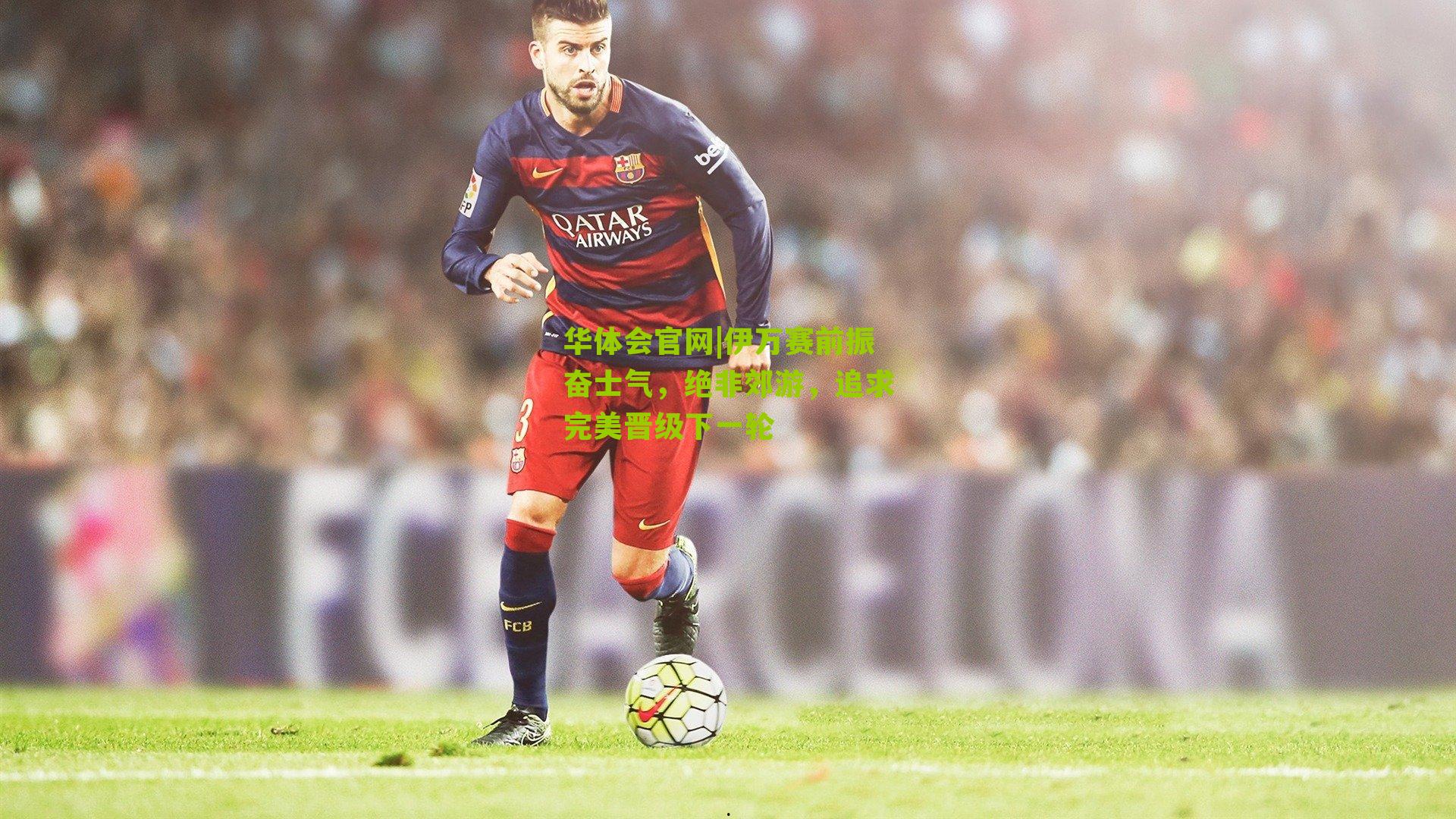 伊万赛前振奋士气，绝非郊游，追求完美晋级下一轮